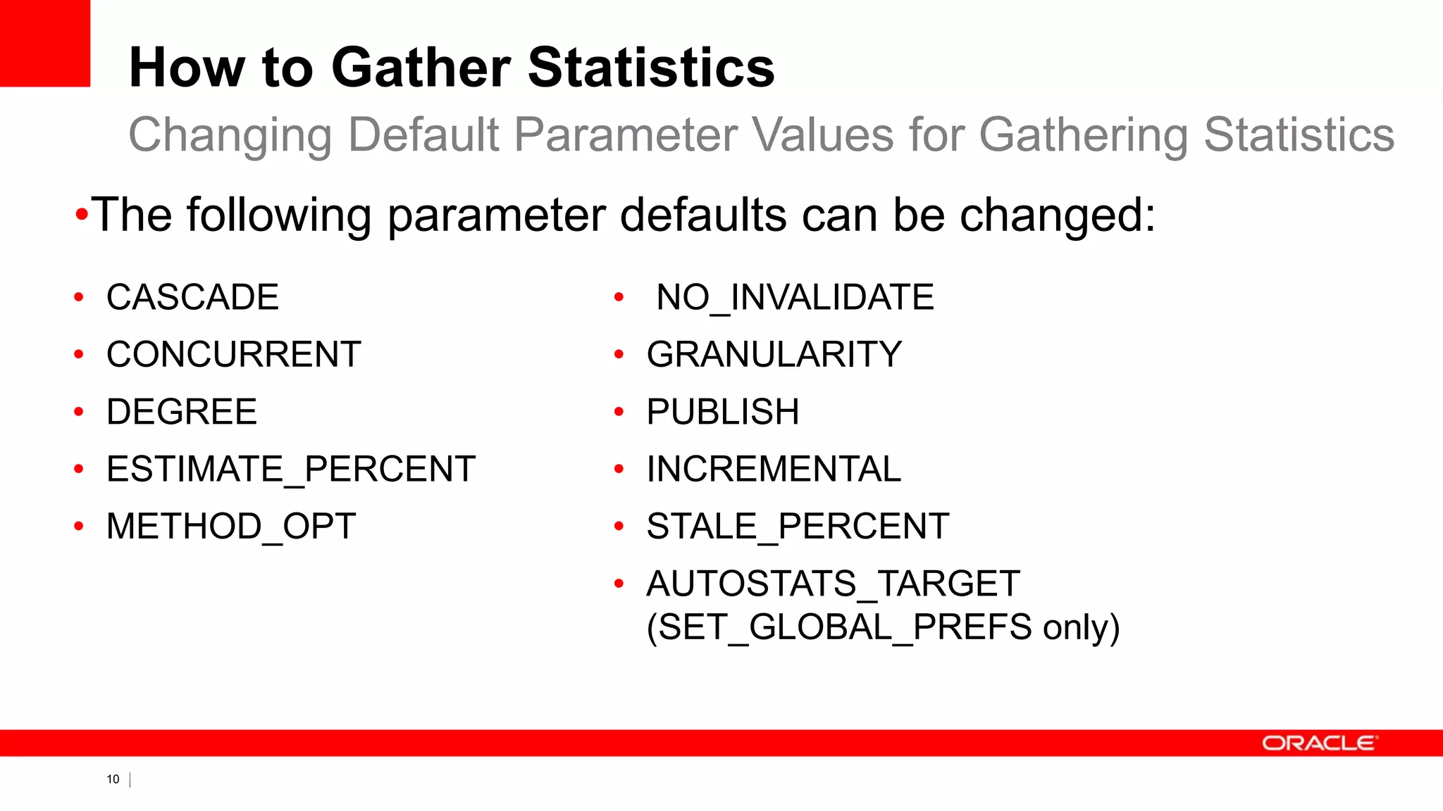 10 Copyright © 2011, Oracle and/or its affiliates. All rights
reserved.
How to Gather Statistics
• CASCADE
• CONCURRENT
• DEGREE
• ESTIMATE_PERCENT
• METHOD_OPT
• NO_INVALIDATE
• GRANULARITY
• PUBLISH
• INCREMENTAL
• STALE_PERCENT
• AUTOSTATS_TARGET
(SET_GLOBAL_PREFS only)
Changing Default Parameter Values for Gathering Statistics
•The following parameter defaults can be changed:
 