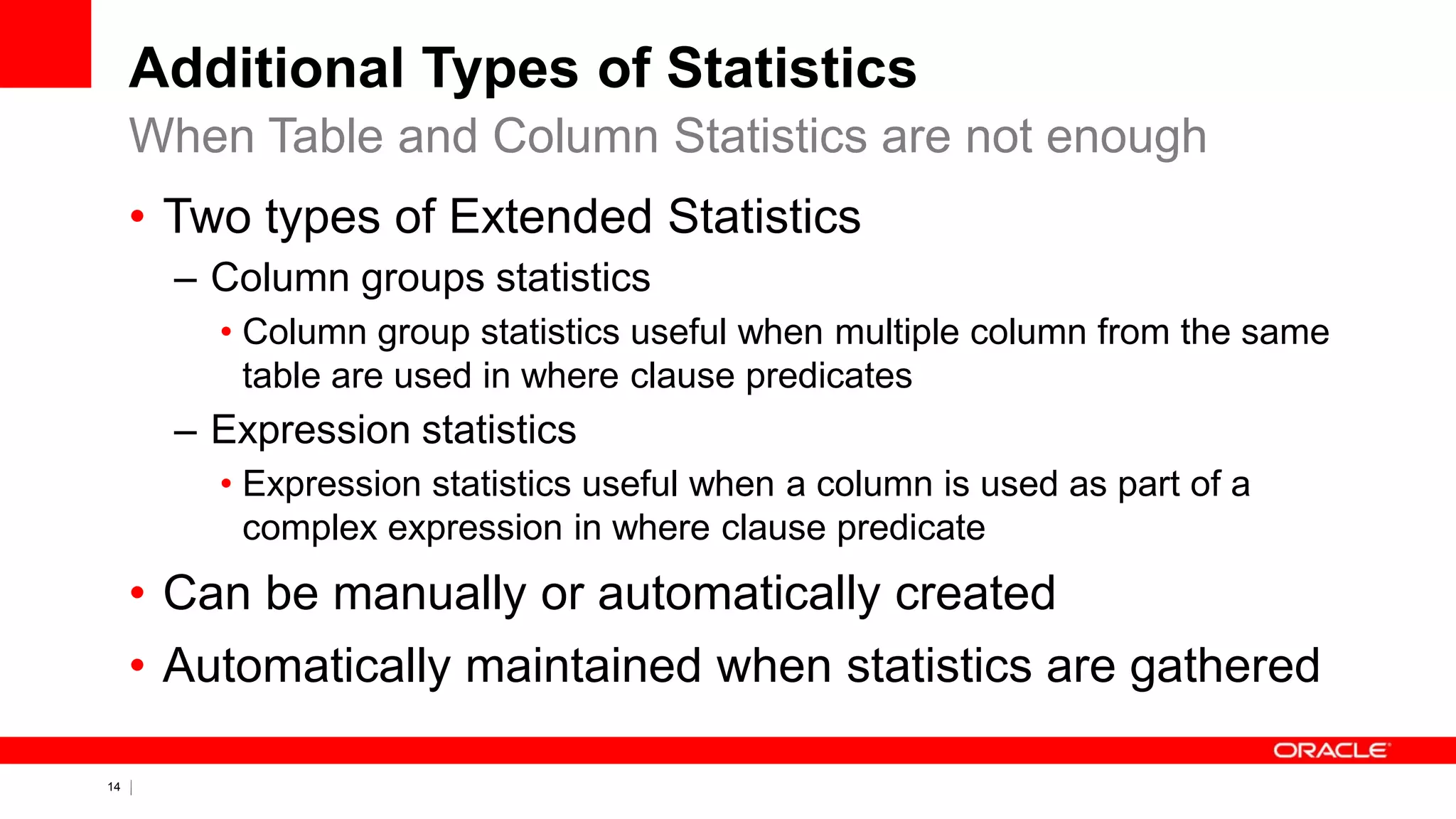 14 Copyright © 2011, Oracle and/or its affiliates. All rights
reserved.
Additional Types of Statistics
• Two types of Extended Statistics
– Column groups statistics
• Column group statistics useful when multiple column from the same
table are used in where clause predicates
– Expression statistics
• Expression statistics useful when a column is used as part of a
complex expression in where clause predicate
• Can be manually or automatically created
• Automatically maintained when statistics are gathered
When Table and Column Statistics are not enough
 