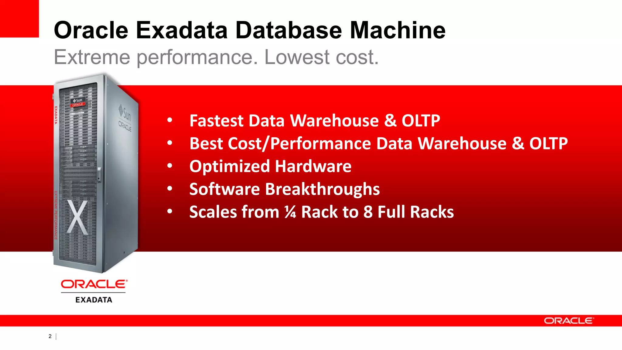 2 Copyright © 2011, Oracle and/or its affiliates. All rights
reserved.
• Fastest Data Warehouse & OLTP
• Best Cost/Performance Data Warehouse & OLTP
• Optimized Hardware
• Software Breakthroughs
• Scales from ¼ Rack to 8 Full Racks
Oracle Exadata Database Machine
Extreme performance. Lowest cost.
 