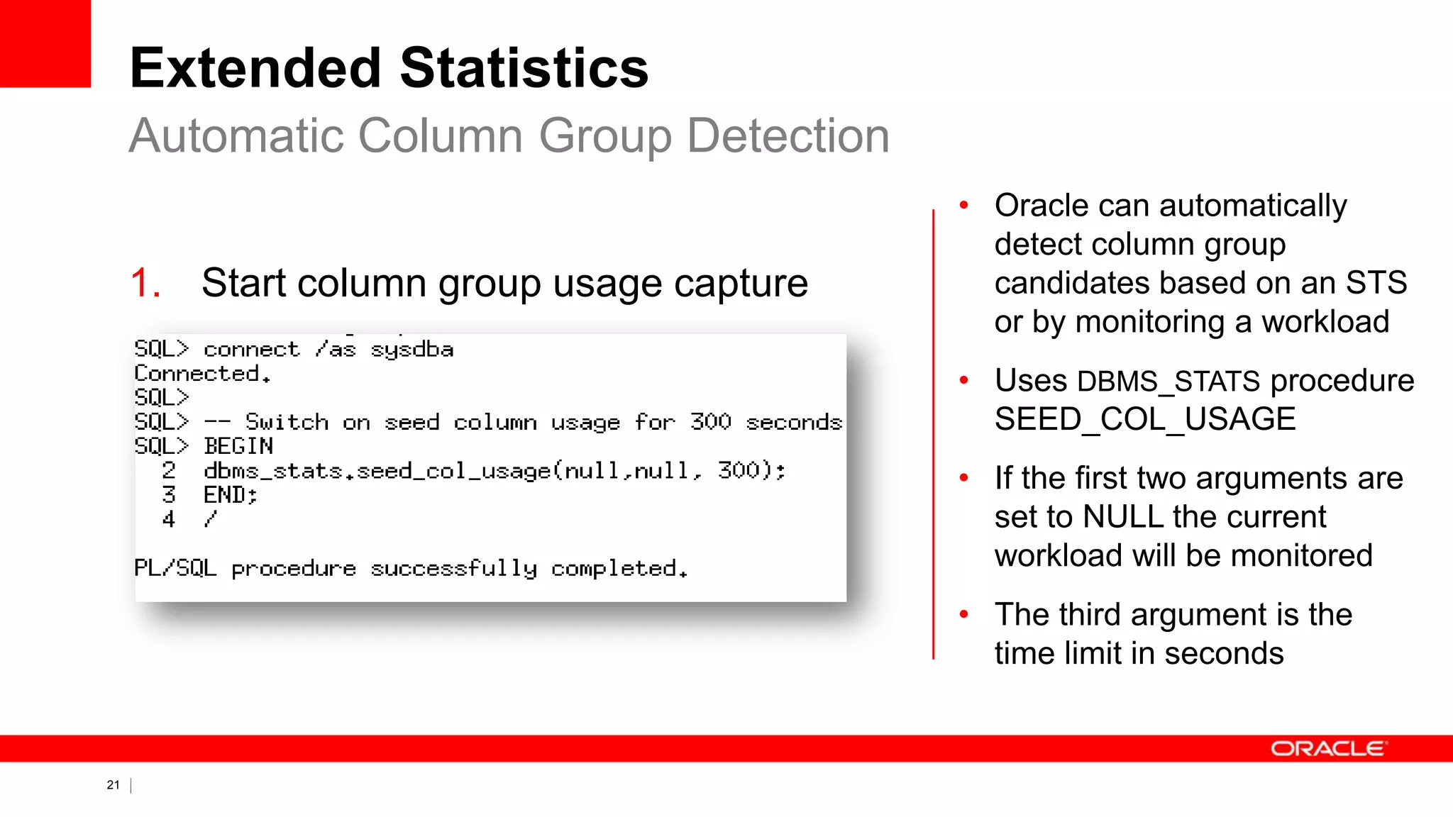 21 Copyright © 2011, Oracle and/or its affiliates. All rights
reserved.
Extended Statistics
1. Start column group usage capture
Automatic Column Group Detection
• Oracle can automatically
detect column group
candidates based on an STS
or by monitoring a workload
• Uses DBMS_STATS procedure
SEED_COL_USAGE
• If the first two arguments are
set to NULL the current
workload will be monitored
• The third argument is the
time limit in seconds
 