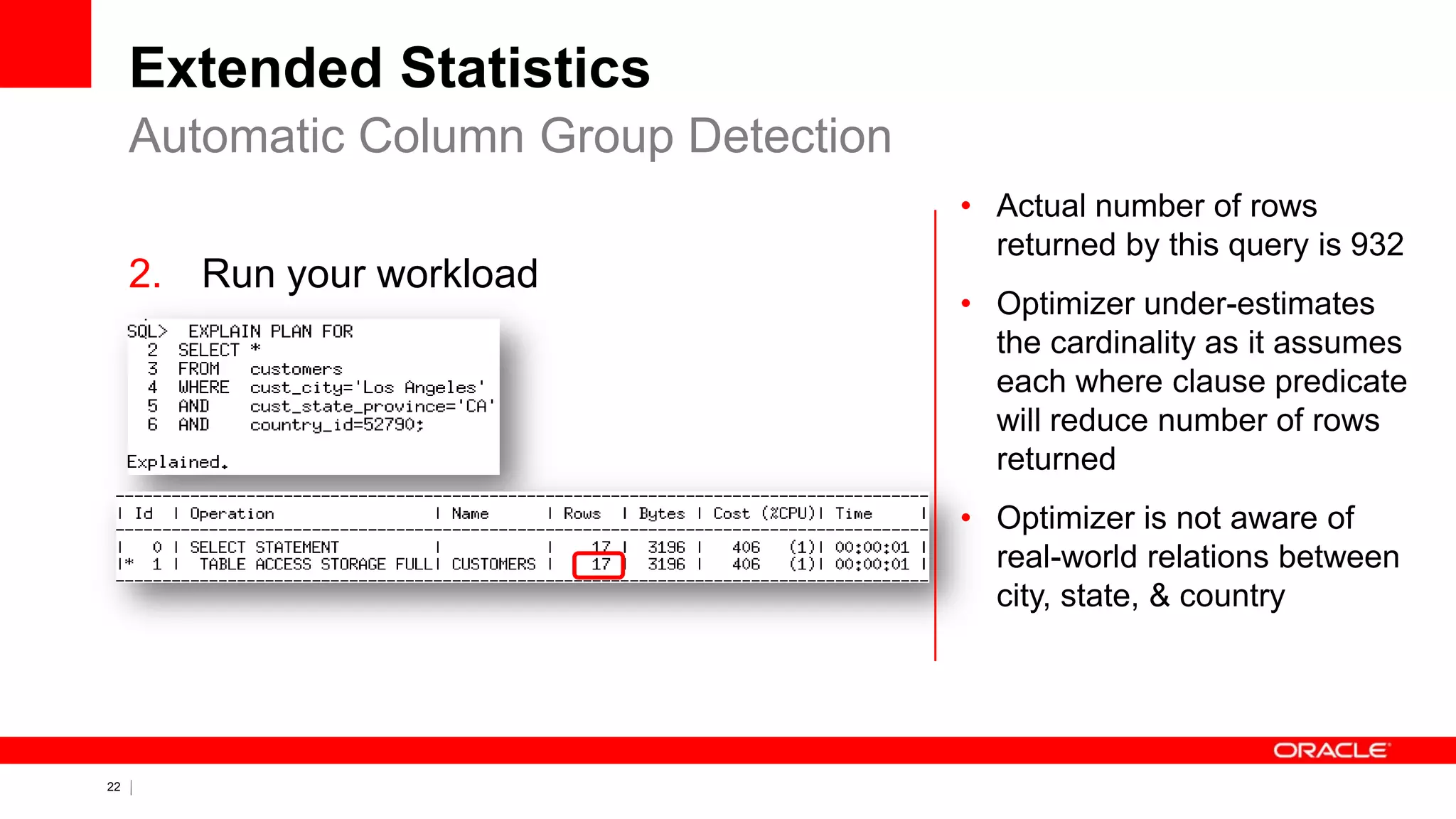 22 Copyright © 2011, Oracle and/or its affiliates. All rights
reserved.
Extended Statistics
2. Run your workload
Automatic Column Group Detection
• Actual number of rows
returned by this query is 932
• Optimizer under-estimates
the cardinality as it assumes
each where clause predicate
will reduce number of rows
returned
• Optimizer is not aware of
real-world relations between
city, state, & country
 
