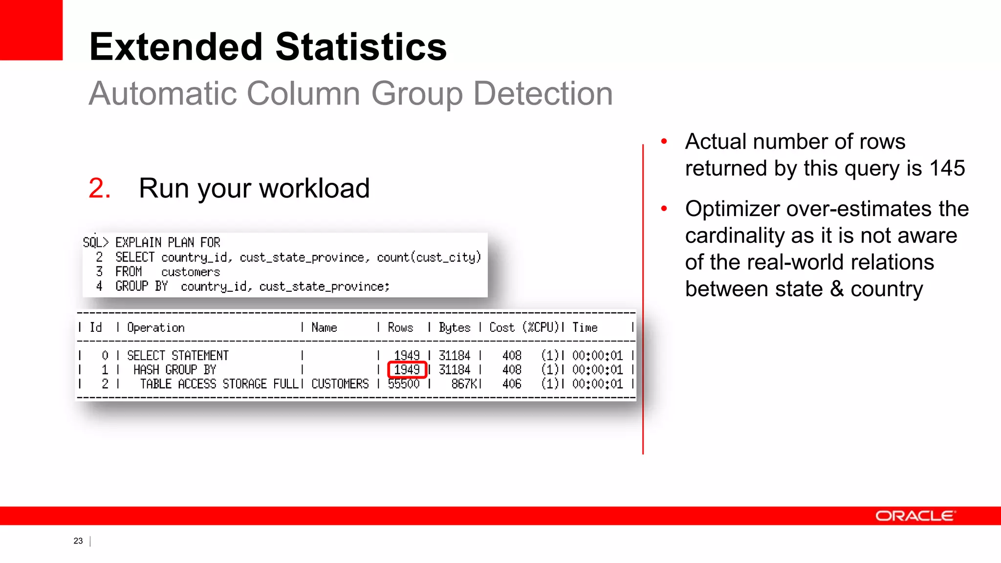 23 Copyright © 2011, Oracle and/or its affiliates. All rights
reserved.
Extended Statistics
2. Run your workload
Automatic Column Group Detection
• Actual number of rows
returned by this query is 145
• Optimizer over-estimates the
cardinality as it is not aware
of the real-world relations
between state & country
 