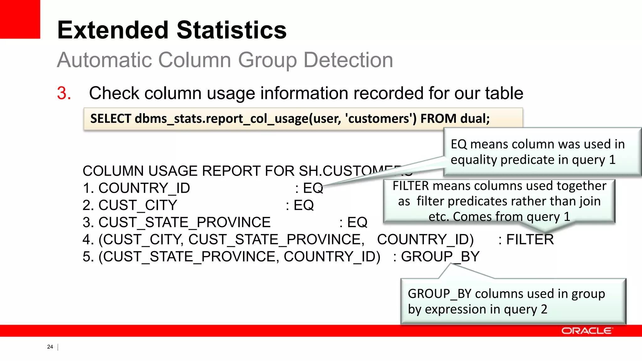 24 Copyright © 2011, Oracle and/or its affiliates. All rights
reserved.
Extended Statistics
3. Check column usage information recorded for our table
Automatic Column Group Detection
COLUMN USAGE REPORT FOR SH.CUSTOMERS
1. COUNTRY_ID : EQ
2. CUST_CITY : EQ
3. CUST_STATE_PROVINCE : EQ
4. (CUST_CITY, CUST_STATE_PROVINCE, COUNTRY_ID) : FILTER
5. (CUST_STATE_PROVINCE, COUNTRY_ID) : GROUP_BY
SELECT dbms_stats.report_col_usage(user, 'customers') FROM dual;
EQ means column was used in
equality predicate in query 1
GROUP_BY columns used in group
by expression in query 2
FILTER means columns used together
as filter predicates rather than join
etc. Comes from query 1
 