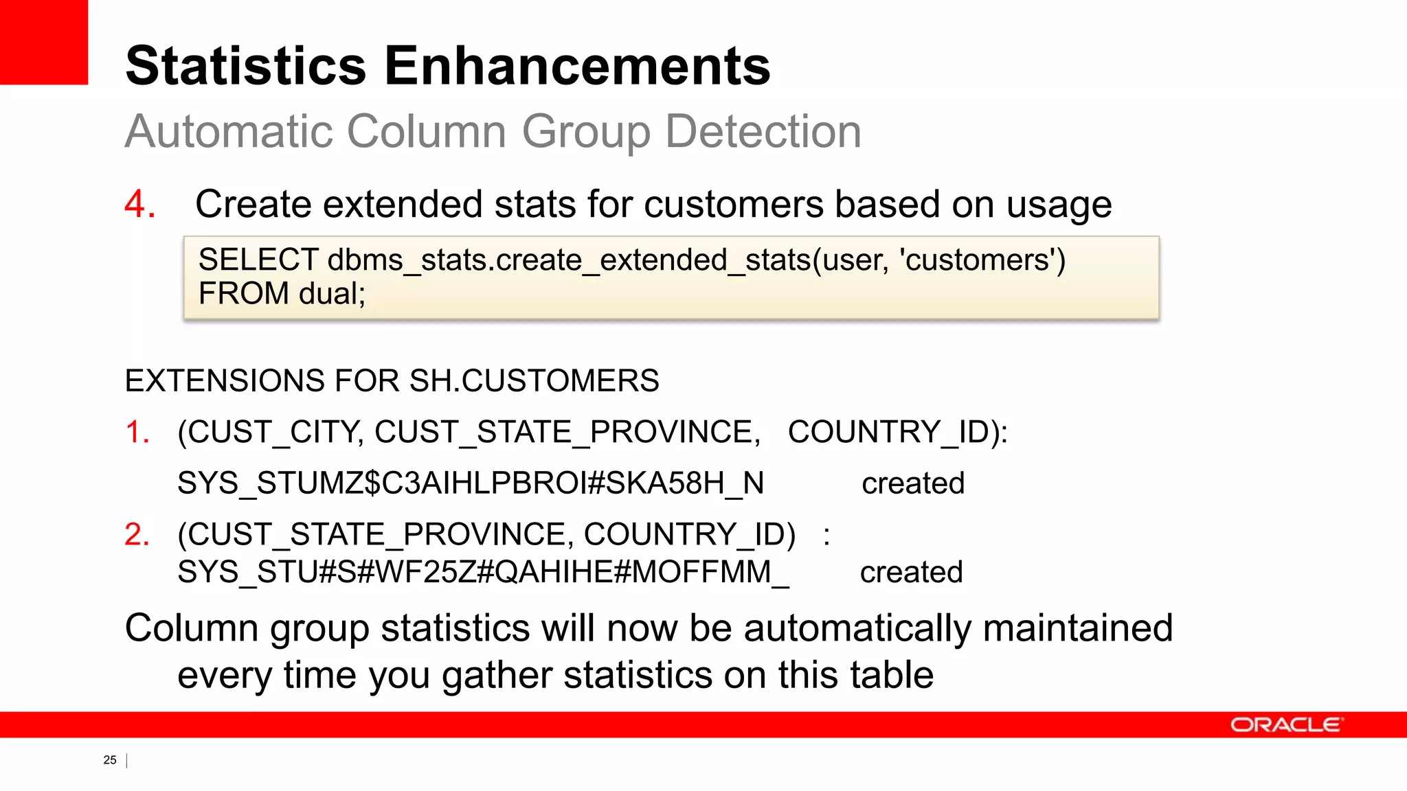 25 Copyright © 2011, Oracle and/or its affiliates. All rights
reserved.
Statistics Enhancements
4. Create extended stats for customers based on usage
EXTENSIONS FOR SH.CUSTOMERS
1. (CUST_CITY, CUST_STATE_PROVINCE, COUNTRY_ID):
SYS_STUMZ$C3AIHLPBROI#SKA58H_N created
2. (CUST_STATE_PROVINCE, COUNTRY_ID) :
SYS_STU#S#WF25Z#QAHIHE#MOFFMM_ created
Column group statistics will now be automatically maintained
every time you gather statistics on this table
Automatic Column Group Detection
SELECT dbms_stats.create_extended_stats(user, 'customers')
FROM dual;
 