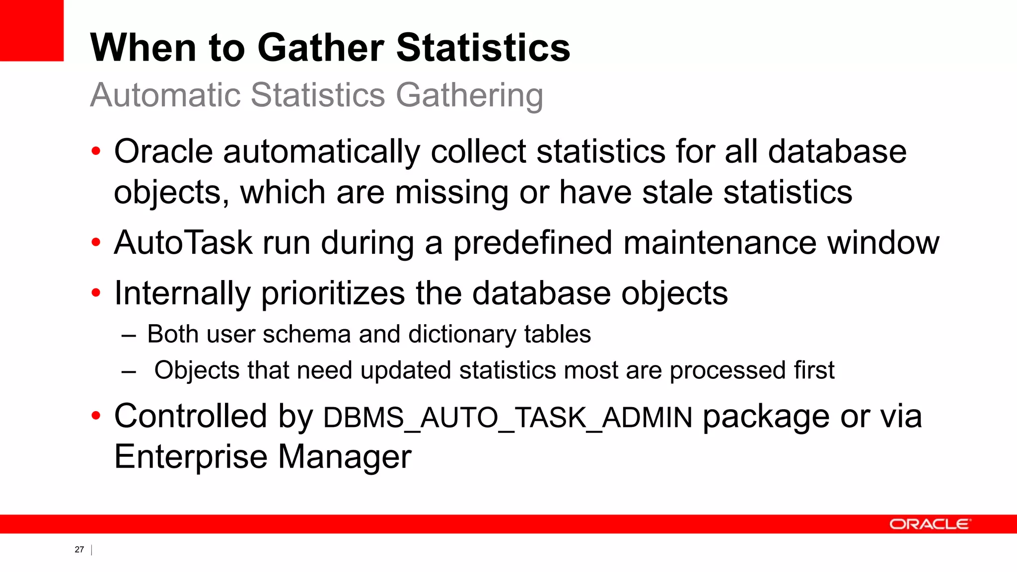 27 Copyright © 2011, Oracle and/or its affiliates. All rights
reserved.
When to Gather Statistics
• Oracle automatically collect statistics for all database
objects, which are missing or have stale statistics
• AutoTask run during a predefined maintenance window
• Internally prioritizes the database objects
– Both user schema and dictionary tables
– Objects that need updated statistics most are processed first
• Controlled by DBMS_AUTO_TASK_ADMIN package or via
Enterprise Manager
Automatic Statistics Gathering
 