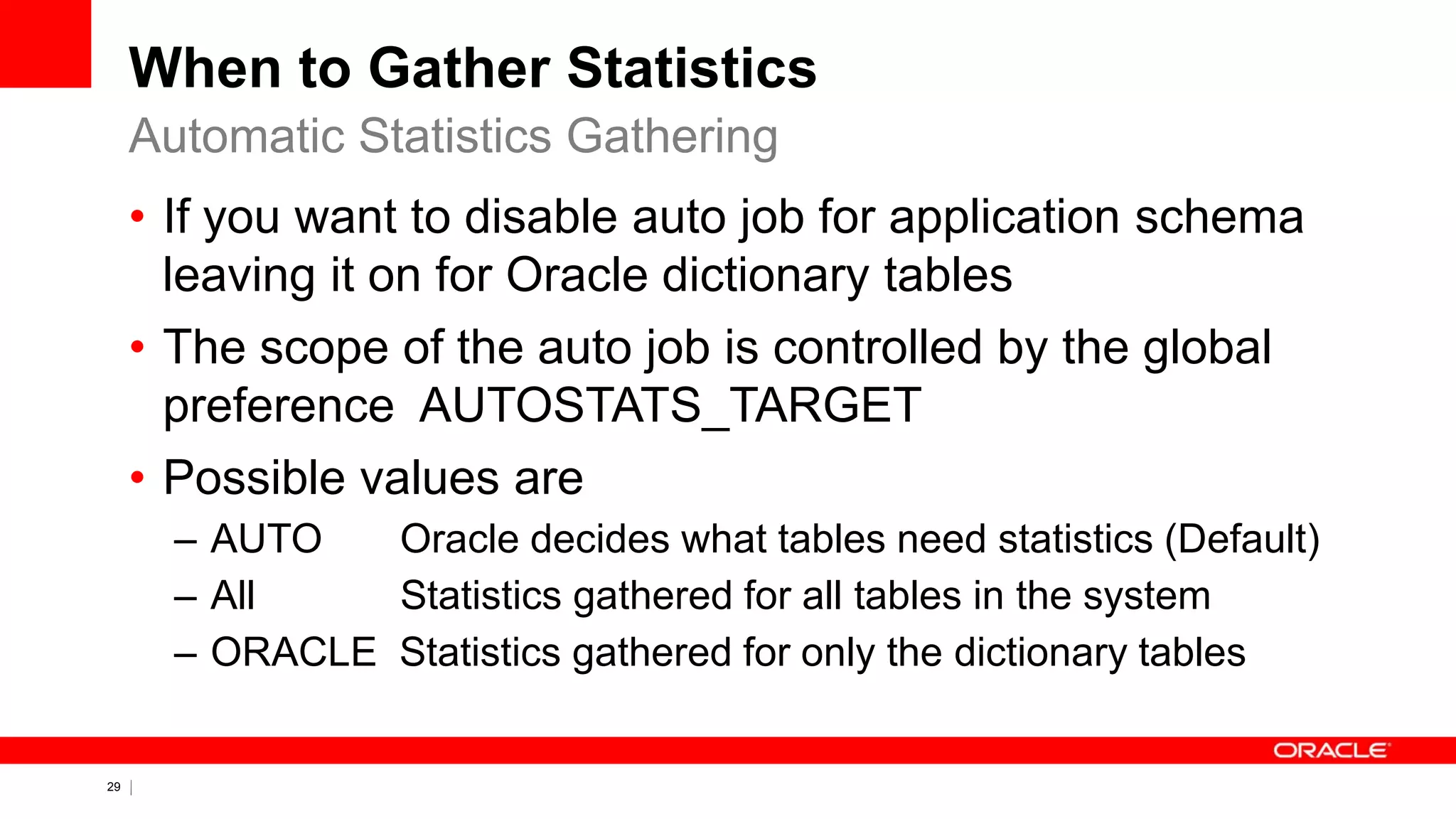 29 Copyright © 2011, Oracle and/or its affiliates. All rights
reserved.
When to Gather Statistics
• If you want to disable auto job for application schema
leaving it on for Oracle dictionary tables
• The scope of the auto job is controlled by the global
preference AUTOSTATS_TARGET
• Possible values are
– AUTO Oracle decides what tables need statistics (Default)
– All Statistics gathered for all tables in the system
– ORACLE Statistics gathered for only the dictionary tables
Automatic Statistics Gathering
 