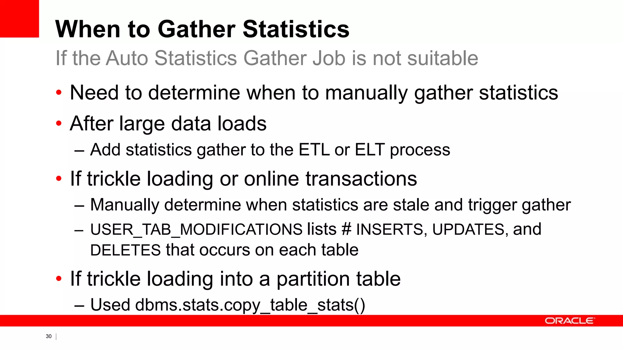 30 Copyright © 2011, Oracle and/or its affiliates. All rights
reserved.
When to Gather Statistics
• Need to determine when to manually gather statistics
• After large data loads
– Add statistics gather to the ETL or ELT process
• If trickle loading or online transactions
– Manually determine when statistics are stale and trigger gather
– USER_TAB_MODIFICATIONS lists # INSERTS, UPDATES, and
DELETES that occurs on each table
• If trickle loading into a partition table
– Used dbms.stats.copy_table_stats()
If the Auto Statistics Gather Job is not suitable
 