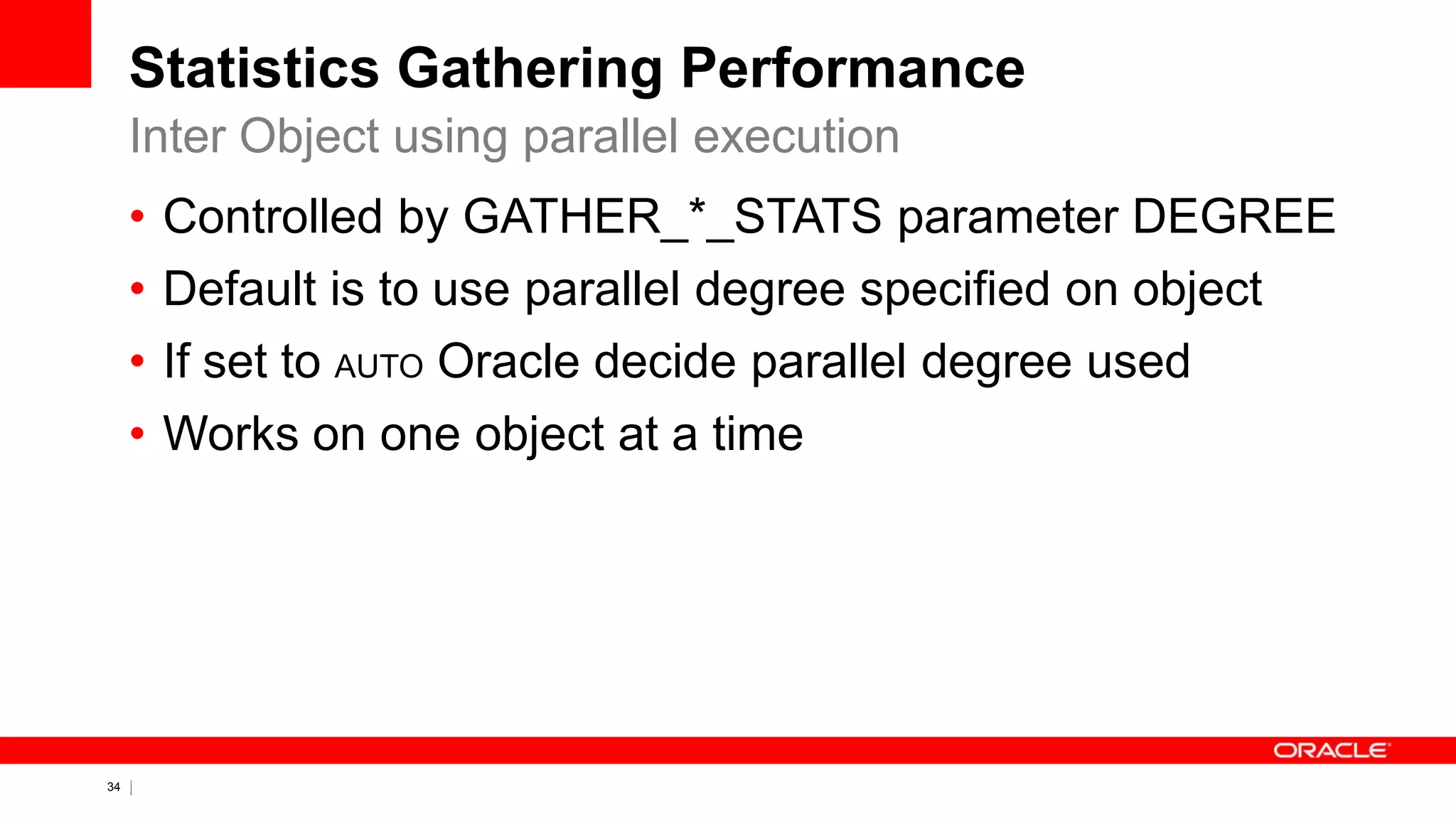 34 Copyright © 2011, Oracle and/or its affiliates. All rights
reserved.
Statistics Gathering Performance
• Controlled by GATHER_*_STATS parameter DEGREE
• Default is to use parallel degree specified on object
• If set to AUTO Oracle decide parallel degree used
• Works on one object at a time
Inter Object using parallel execution
 