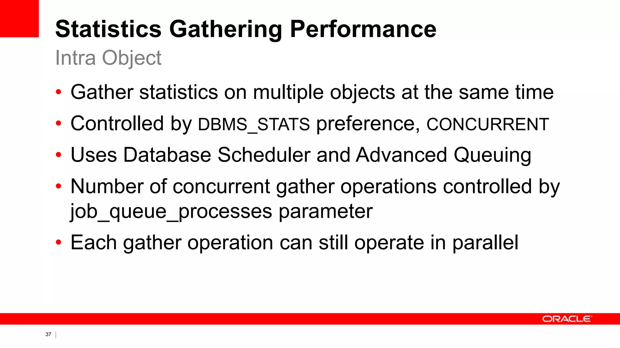 37 Copyright © 2011, Oracle and/or its affiliates. All rights
reserved.
Statistics Gathering Performance
• Gather statistics on multiple objects at the same time
• Controlled by DBMS_STATS preference, CONCURRENT
• Uses Database Scheduler and Advanced Queuing
• Number of concurrent gather operations controlled by
job_queue_processes parameter
• Each gather operation can still operate in parallel
Intra Object
 