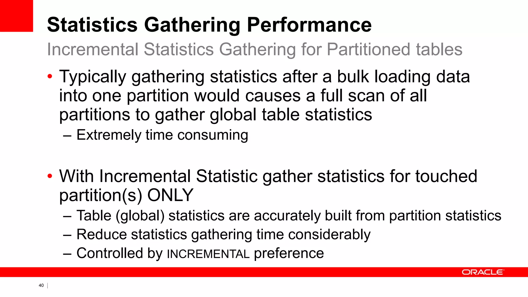 40 Copyright © 2011, Oracle and/or its affiliates. All rights
reserved.
Statistics Gathering Performance
• Typically gathering statistics after a bulk loading data
into one partition would causes a full scan of all
partitions to gather global table statistics
– Extremely time consuming
• With Incremental Statistic gather statistics for touched
partition(s) ONLY
– Table (global) statistics are accurately built from partition statistics
– Reduce statistics gathering time considerably
– Controlled by INCREMENTAL preference
Incremental Statistics Gathering for Partitioned tables
 