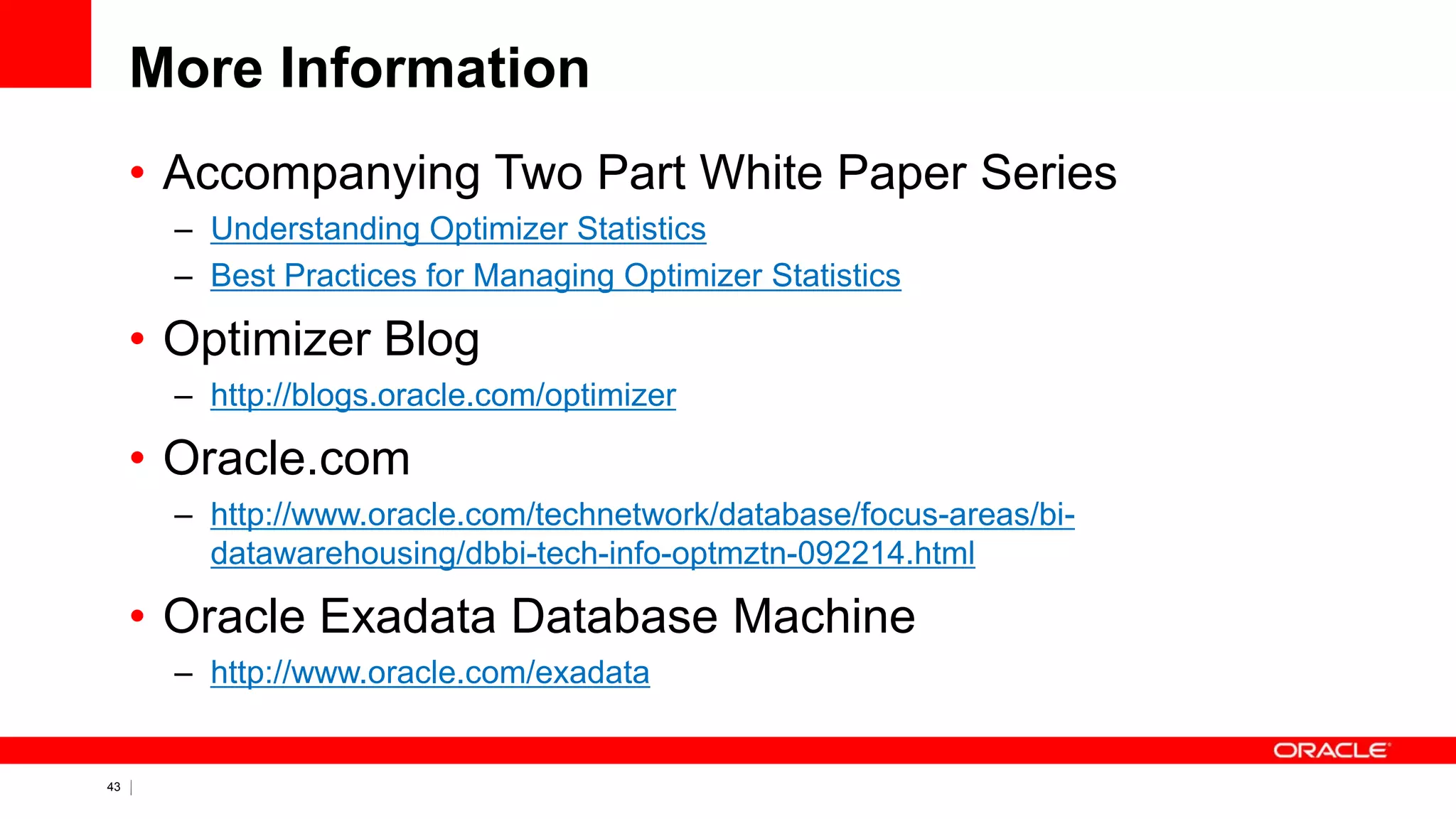 43 Copyright © 2011, Oracle and/or its affiliates. All rights
reserved.
More Information
• Accompanying Two Part White Paper Series
– Understanding Optimizer Statistics
– Best Practices for Managing Optimizer Statistics
• Optimizer Blog
– http://blogs.oracle.com/optimizer
• Oracle.com
– http://www.oracle.com/technetwork/database/focus-areas/bi-
datawarehousing/dbbi-tech-info-optmztn-092214.html
• Oracle Exadata Database Machine
– http://www.oracle.com/exadata
 