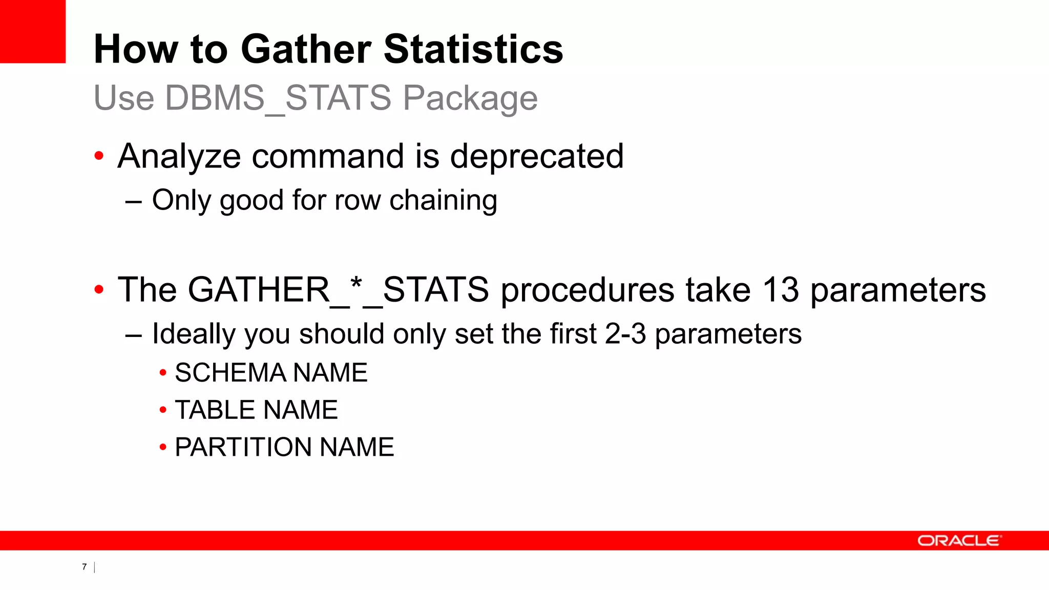 7 Copyright © 2011, Oracle and/or its affiliates. All rights
reserved.
How to Gather Statistics
• Analyze command is deprecated
– Only good for row chaining
• The GATHER_*_STATS procedures take 13 parameters
– Ideally you should only set the first 2-3 parameters
• SCHEMA NAME
• TABLE NAME
• PARTITION NAME
Use DBMS_STATS Package
 