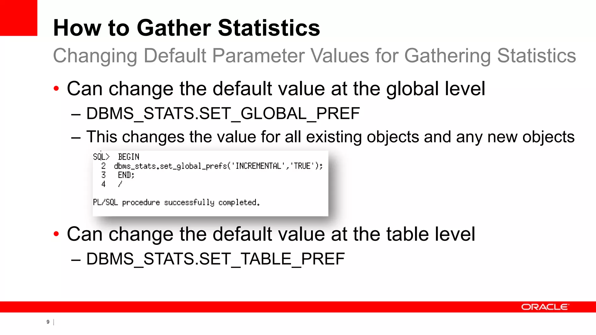 9 Copyright © 2011, Oracle and/or its affiliates. All rights
reserved.
How to Gather Statistics
• Can change the default value at the global level
– DBMS_STATS.SET_GLOBAL_PREF
– This changes the value for all existing objects and any new objects
• Can change the default value at the table level
– DBMS_STATS.SET_TABLE_PREF
Changing Default Parameter Values for Gathering Statistics
 
