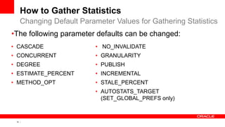 10 Copyright © 2011, Oracle and/or its affiliates. All rights
reserved.
How to Gather Statistics
• CASCADE
• CONCURRENT
• DEGREE
• ESTIMATE_PERCENT
• METHOD_OPT
• NO_INVALIDATE
• GRANULARITY
• PUBLISH
• INCREMENTAL
• STALE_PERCENT
• AUTOSTATS_TARGET
(SET_GLOBAL_PREFS only)
Changing Default Parameter Values for Gathering Statistics
•The following parameter defaults can be changed:
 