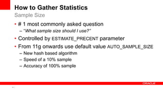 11 Copyright © 2011, Oracle and/or its affiliates. All rights
reserved.
How to Gather Statistics
• # 1 most commonly asked question
– “What sample size should I use?”
• Controlled by ESTIMATE_PRECENT parameter
• From 11g onwards use default value AUTO_SAMPLE_SIZE
– New hash based algorithm
– Speed of a 10% sample
– Accuracy of 100% sample
Sample Size
 