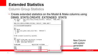 17 Copyright © 2011, Oracle and/or its affiliates. All rights
reserved.
Extended Statistics
• Create extended statistics on the Model & Make columns using
DBMS_STATS.CREATE_EXTENDED_STATS
Column Group Statistics
New Column
with system
generated
name
 