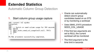 21 Copyright © 2011, Oracle and/or its affiliates. All rights
reserved.
Extended Statistics
1. Start column group usage capture
Automatic Column Group Detection
• Oracle can automatically
detect column group
candidates based on an STS
or by monitoring a workload
• Uses DBMS_STATS procedure
SEED_COL_USAGE
• If the first two arguments are
set to NULL the current
workload will be monitored
• The third argument is the
time limit in seconds
 