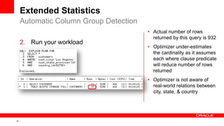 22 Copyright © 2011, Oracle and/or its affiliates. All rights
reserved.
Extended Statistics
2. Run your workload
Automatic Column Group Detection
• Actual number of rows
returned by this query is 932
• Optimizer under-estimates
the cardinality as it assumes
each where clause predicate
will reduce number of rows
returned
• Optimizer is not aware of
real-world relations between
city, state, & country
 