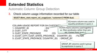 24 Copyright © 2011, Oracle and/or its affiliates. All rights
reserved.
Extended Statistics
3. Check column usage information recorded for our table
Automatic Column Group Detection
COLUMN USAGE REPORT FOR SH.CUSTOMERS
1. COUNTRY_ID : EQ
2. CUST_CITY : EQ
3. CUST_STATE_PROVINCE : EQ
4. (CUST_CITY, CUST_STATE_PROVINCE, COUNTRY_ID) : FILTER
5. (CUST_STATE_PROVINCE, COUNTRY_ID) : GROUP_BY
SELECT dbms_stats.report_col_usage(user, 'customers') FROM dual;
EQ means column was used in
equality predicate in query 1
GROUP_BY columns used in group
by expression in query 2
FILTER means columns used together
as filter predicates rather than join
etc. Comes from query 1
 