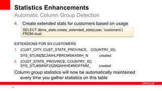 25 Copyright © 2011, Oracle and/or its affiliates. All rights
reserved.
Statistics Enhancements
4. Create extended stats for customers based on usage
EXTENSIONS FOR SH.CUSTOMERS
1. (CUST_CITY, CUST_STATE_PROVINCE, COUNTRY_ID):
SYS_STUMZ$C3AIHLPBROI#SKA58H_N created
2. (CUST_STATE_PROVINCE, COUNTRY_ID) :
SYS_STU#S#WF25Z#QAHIHE#MOFFMM_ created
Column group statistics will now be automatically maintained
every time you gather statistics on this table
Automatic Column Group Detection
SELECT dbms_stats.create_extended_stats(user, 'customers')
FROM dual;
 