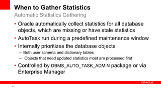 27 Copyright © 2011, Oracle and/or its affiliates. All rights
reserved.
When to Gather Statistics
• Oracle automatically collect statistics for all database
objects, which are missing or have stale statistics
• AutoTask run during a predefined maintenance window
• Internally prioritizes the database objects
– Both user schema and dictionary tables
– Objects that need updated statistics most are processed first
• Controlled by DBMS_AUTO_TASK_ADMIN package or via
Enterprise Manager
Automatic Statistics Gathering
 
