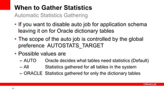 29 Copyright © 2011, Oracle and/or its affiliates. All rights
reserved.
When to Gather Statistics
• If you want to disable auto job for application schema
leaving it on for Oracle dictionary tables
• The scope of the auto job is controlled by the global
preference AUTOSTATS_TARGET
• Possible values are
– AUTO Oracle decides what tables need statistics (Default)
– All Statistics gathered for all tables in the system
– ORACLE Statistics gathered for only the dictionary tables
Automatic Statistics Gathering
 