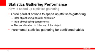 33 Copyright © 2011, Oracle and/or its affiliates. All rights
reserved.
Statistics Gathering Performance
• Three parallel options to speed up statistics gathering
– Inter object using parallel execution
– Intra object using concurrency
– The combination of Inter and Intra object
• Incremental statistics gathering for partitioned tables
How to speed up statistics gathering
 