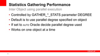34 Copyright © 2011, Oracle and/or its affiliates. All rights
reserved.
Statistics Gathering Performance
• Controlled by GATHER_*_STATS parameter DEGREE
• Default is to use parallel degree specified on object
• If set to AUTO Oracle decide parallel degree used
• Works on one object at a time
Inter Object using parallel execution
 