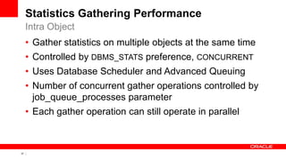 37 Copyright © 2011, Oracle and/or its affiliates. All rights
reserved.
Statistics Gathering Performance
• Gather statistics on multiple objects at the same time
• Controlled by DBMS_STATS preference, CONCURRENT
• Uses Database Scheduler and Advanced Queuing
• Number of concurrent gather operations controlled by
job_queue_processes parameter
• Each gather operation can still operate in parallel
Intra Object
 