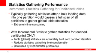 40 Copyright © 2011, Oracle and/or its affiliates. All rights
reserved.
Statistics Gathering Performance
• Typically gathering statistics after a bulk loading data
into one partition would causes a full scan of all
partitions to gather global table statistics
– Extremely time consuming
• With Incremental Statistic gather statistics for touched
partition(s) ONLY
– Table (global) statistics are accurately built from partition statistics
– Reduce statistics gathering time considerably
– Controlled by INCREMENTAL preference
Incremental Statistics Gathering for Partitioned tables
 