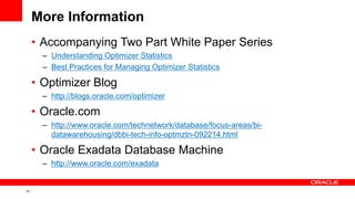 43 Copyright © 2011, Oracle and/or its affiliates. All rights
reserved.
More Information
• Accompanying Two Part White Paper Series
– Understanding Optimizer Statistics
– Best Practices for Managing Optimizer Statistics
• Optimizer Blog
– http://blogs.oracle.com/optimizer
• Oracle.com
– http://www.oracle.com/technetwork/database/focus-areas/bi-
datawarehousing/dbbi-tech-info-optmztn-092214.html
• Oracle Exadata Database Machine
– http://www.oracle.com/exadata
 
