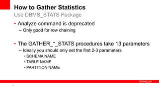 7 Copyright © 2011, Oracle and/or its affiliates. All rights
reserved.
How to Gather Statistics
• Analyze command is deprecated
– Only good for row chaining
• The GATHER_*_STATS procedures take 13 parameters
– Ideally you should only set the first 2-3 parameters
• SCHEMA NAME
• TABLE NAME
• PARTITION NAME
Use DBMS_STATS Package
 