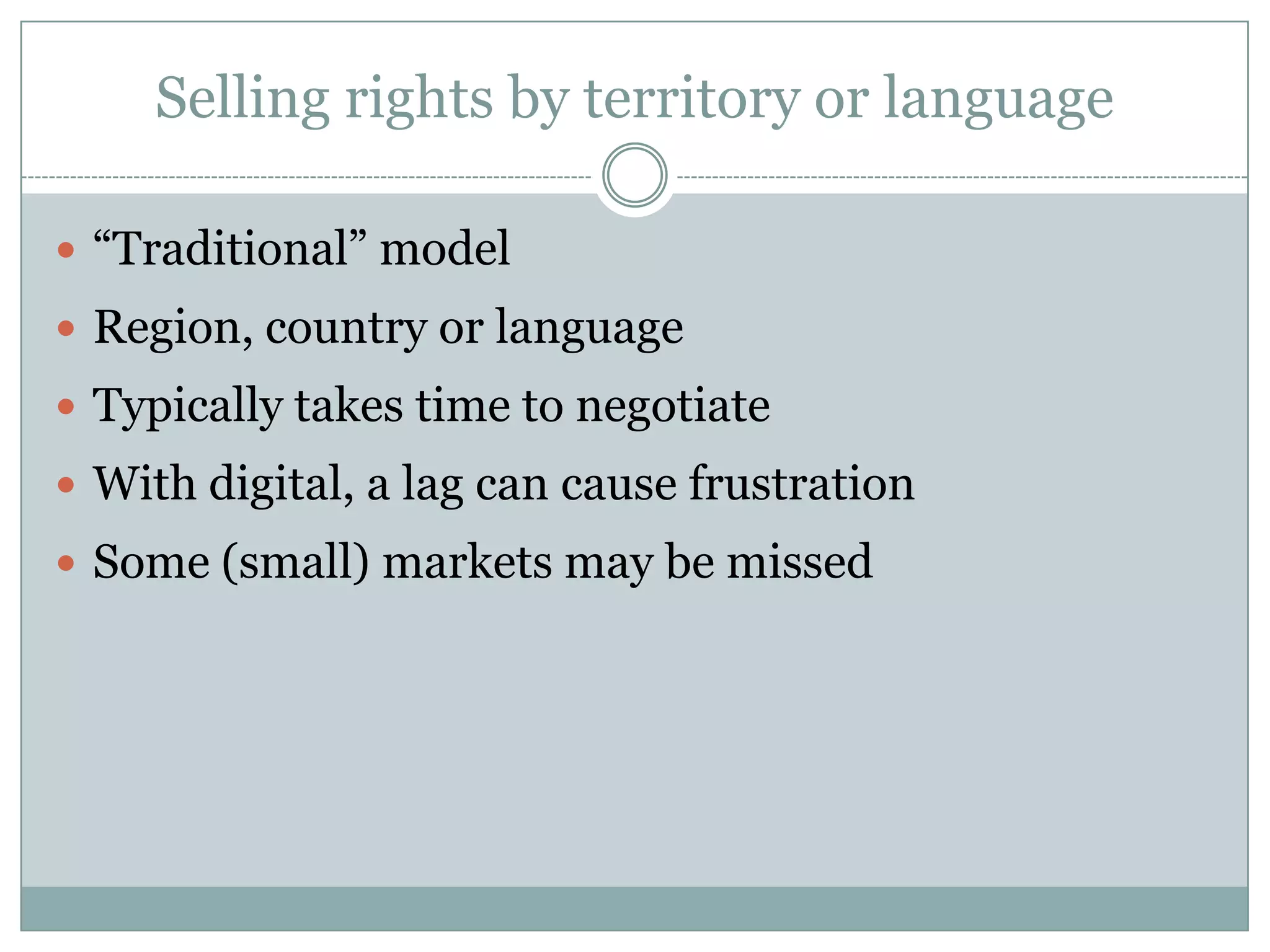 Selling rights by territory or language“Traditional” modelRegion, countryor languageTypically takes time to negotiateWith digital, a lag can cause frustrationSome (small) markets may be missed