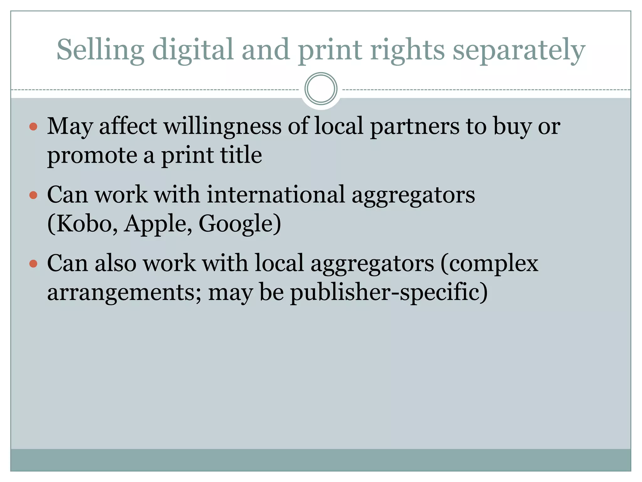 Selling digital and print rights separatelyMay affect willingness of local partners to buy or promote a print titleCan work with international aggregators (Kobo, Apple, Google)Can also work with local aggregators (complex arrangements; may be publisher-specific)