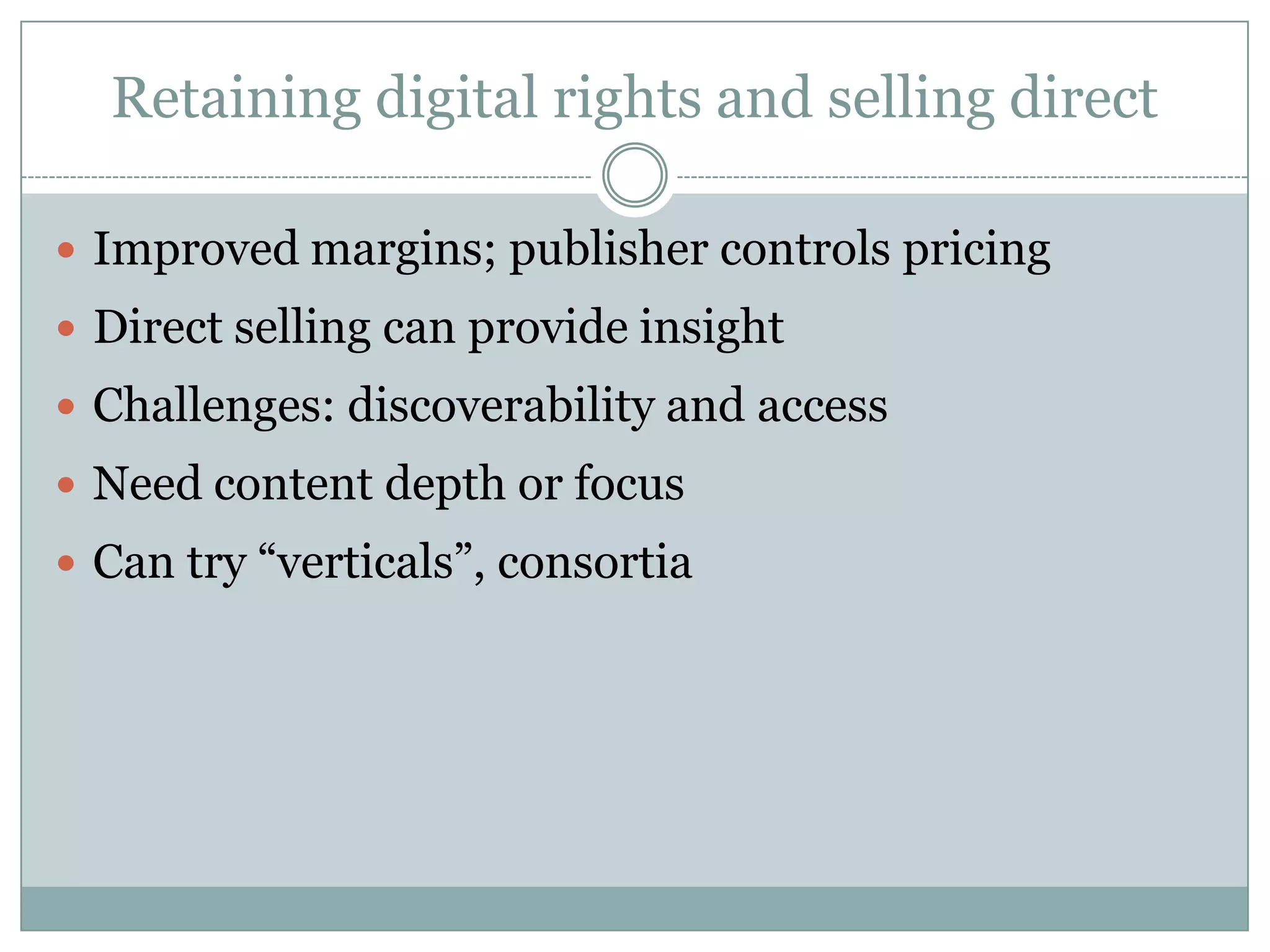 Retaining digital rights and selling directImproved margins; publisher controls pricingDirect selling can provide insightChallenges: discoverability and accessNeed content depth or focusCan try “verticals”, consortia