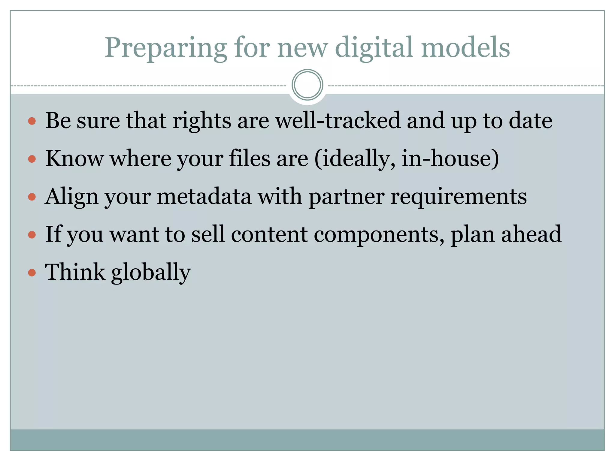 Preparing for new digital modelsBe sure that rights are well-tracked and up to dateKnow where your files are (ideally, in-house)Align your metadata with partner requirementsIf you want to sell content components, plan aheadThink globally