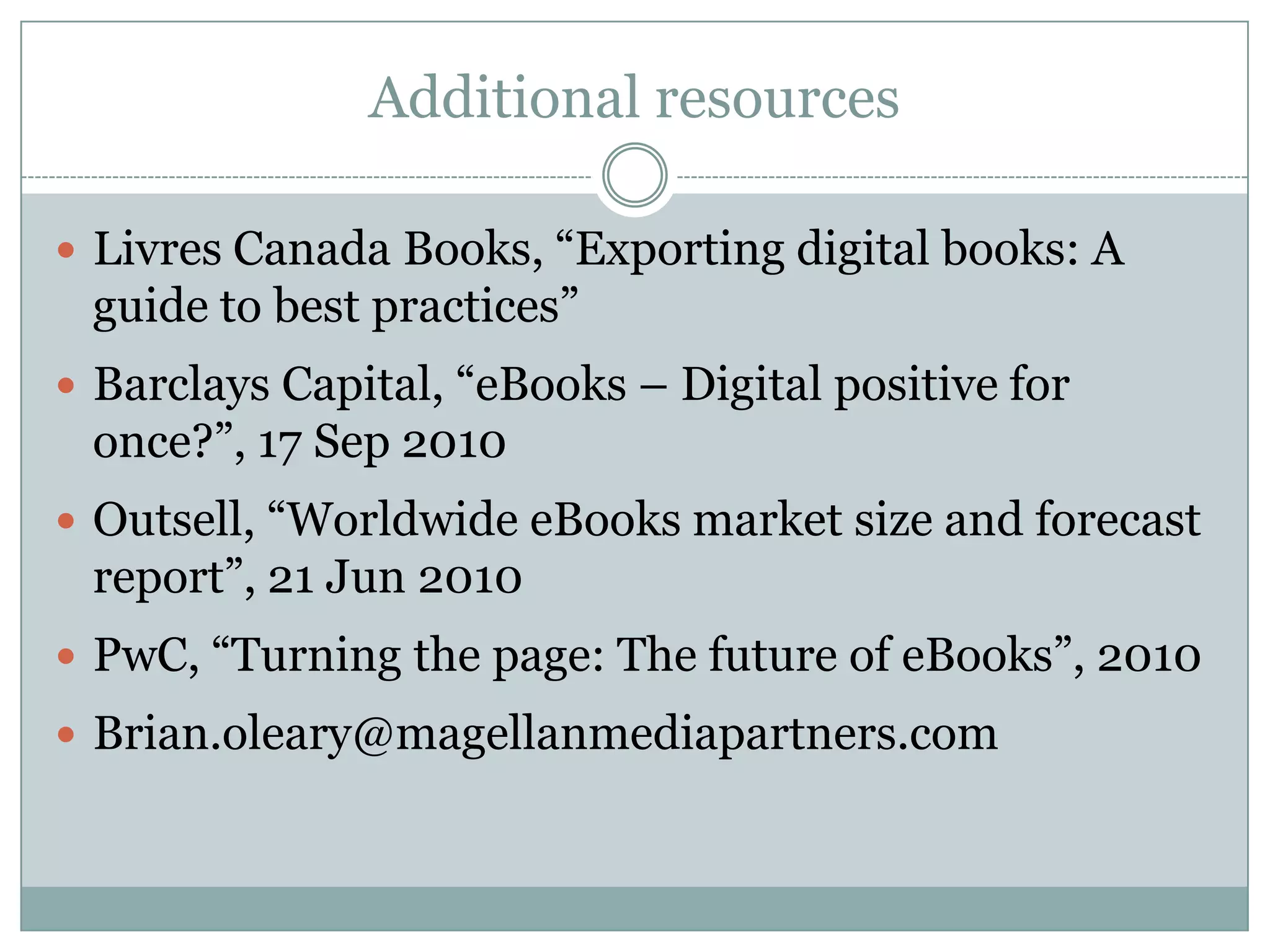 Additional resourcesLivres Canada Books, “Exporting digital books: A guide to best practices”Barclays Capital, “eBooks – Digital positive for once?”, 17 Sep 2010Outsell, “Worldwide eBooks market size and forecast report”, 21 Jun 2010PwC, “Turning the page: The future of eBooks”, 2010Brian.oleary@magellanmediapartners.com