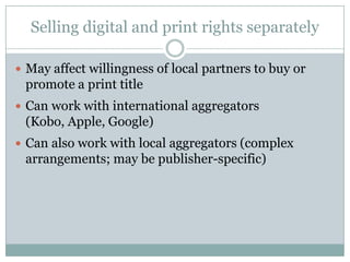Selling digital and print rights separatelyMay affect willingness of local partners to buy or promote a print titleCan work with international aggregators (Kobo, Apple, Google)Can also work with local aggregators (complex arrangements; may be publisher-specific)