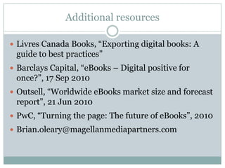 Additional resourcesLivres Canada Books, “Exporting digital books: A guide to best practices”Barclays Capital, “eBooks – Digital positive for once?”, 17 Sep 2010Outsell, “Worldwide eBooks market size and forecast report”, 21 Jun 2010PwC, “Turning the page: The future of eBooks”, 2010Brian.oleary@magellanmediapartners.com