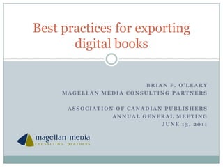 Brian f. o’leary Magellan media consulting partners Association of Canadian Publishers Annual General Meeting June 13, 2011 Best practices for exporting digital books 