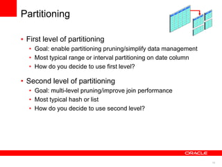 10 
Partitioning 
• First level of partitioning 
• Goal: enable partitioning pruning/simplify data management 
• Most typical range or interval partitioning on date column 
• How do you decide to use first level? 
• Second level of partitioning 
• Goal: multi-level pruning/improve join performance 
• Most typical hash or list 
• How do you decide to use second level? 
 
