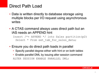 43 
Direct Path Load 
• Data is written directly to database storage using 
multiple blocks per I/O request using asynchronous 
writes 
• A CTAS command always uses direct path but an 
IAS needs an APPEND hint 
Insert /*+ APPEND */ into Sales partition(p2) 
Select * From ext_tab_for_sales_data; 
• Ensure you do direct path loads in parallel 
• Specify parallel degree either with hint or on both tables 
• Enable parallel DML by issuing alter session command 
ALTER SESSION ENABLE PARALLEL DML; 
 