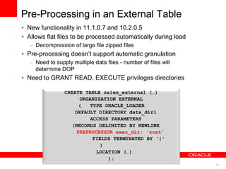 42
Pre-Processing in an External Table
• New functionality in 11.1.0.7 and 10.2.0.5
• Allows flat files to be processed automatically during load
– Decompression of large file zipped files
• Pre-processing doesn‟t support automatic granulation
– Need to supply multiple data files - number of files will
determine DOP
• Need to GRANT READ, EXECUTE privileges directories
CREATE TABLE sales_external (…)
ORGANIZATION EXTERNAL
( TYPE ORACLE_LOADER
DEFAULT DIRECTORY data_dir1
ACCESS PARAMETERS
(RECORDS DELIMITED BY NEWLINE
PREPROCESSOR exec_dir: ‘zcat'
FIELDS TERMINATED BY '|'
)
LOCATION (…)
);
 