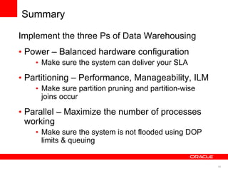 46
Summary
Implement the three Ps of Data Warehousing
• Power – Balanced hardware configuration
• Make sure the system can deliver your SLA
• Partitioning – Performance, Manageability, ILM
• Make sure partition pruning and partition-wise
joins occur
• Parallel – Maximize the number of processes
working
• Make sure the system is not flooded using DOP
limits & queuing
 