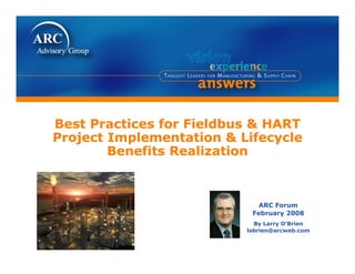 Best P
B t Practices for Fieldbus & HART
          ti   f  Fi ldb
Project Implementation & Lifecycle
        Benefits Realization



                             ARC Forum
                           February 2008
                            By Larry O’Brien
                                     O Brien
                          lobrien@arcweb.com
 