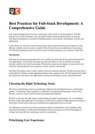 Best Practices for Full-Stack Development: A
Comprehensive Guide
Full-stack development has become a cornerstone in the world of web development. With the
demand for versatile developers who can handle both frontend and backend tasks, mastering
Full-Stack development is essential for building modern, user-friendly, and dynamic websites and
applications.
In this article, we will delve into the best practices that can guide Full-Stack developers to create
efficient, scalable, and user-centric solutions. We will also discuss the significance of pursuing a
Full-Stack development course from diverse cities in India to enhance your expertise in this field.
Introduction
Full-stack development encapsulates the art of seamlessly connecting the frontend and backend of
web applications. A Full-Stack developer possesses the skills to work on both the user-facing
interface and the server-side functionality. This duality empowers developers to create end-to-end
solutions, ensuring that the user experience remains cohesive and smooth.
Full-Stack developers need to strike a balance between creativity and logic. On the front end, they're
responsible for crafting visually appealing interfaces that captivate users. On the backend, they build
the architecture that powers the application, ensuring data handling, security, and performance.
Choosing the Right Technology Stack
The choice of technology stack can significantly influence the development process and the final
product. A technology stack comprises a combination of programming languages, frameworks,
libraries, and tools used for both frontend and backend development.
The key to selecting the right stack is understanding the project requirements. Are you building a
dynamic single-page application? Or perhaps a content-heavy platform? Matching the technology to
the project's needs ensures that you're using the most appropriate tools for the job.
It's important to consider factors like community support, documentation, and scalability when
choosing technologies. A Full-Stack development course can equip you with the knowledge to
evaluate and select the best technology stack for your projects.
Prioritizing User Experience
 
