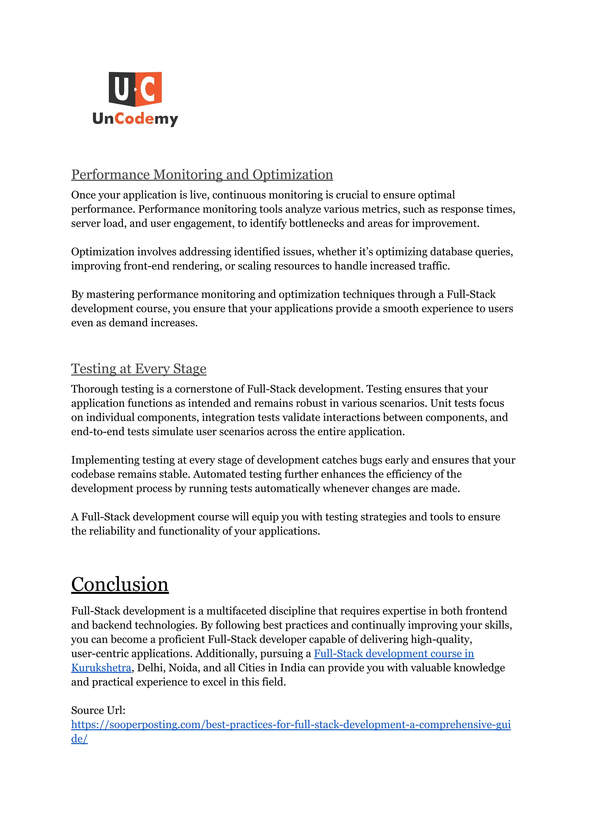 Performance Monitoring and Optimization
Once your application is live, continuous monitoring is crucial to ensure optimal
performance. Performance monitoring tools analyze various metrics, such as response times,
server load, and user engagement, to identify bottlenecks and areas for improvement.
Optimization involves addressing identified issues, whether it’s optimizing database queries,
improving front-end rendering, or scaling resources to handle increased traffic.
By mastering performance monitoring and optimization techniques through a Full-Stack
development course, you ensure that your applications provide a smooth experience to users
even as demand increases.
Testing at Every Stage
Thorough testing is a cornerstone of Full-Stack development. Testing ensures that your
application functions as intended and remains robust in various scenarios. Unit tests focus
on individual components, integration tests validate interactions between components, and
end-to-end tests simulate user scenarios across the entire application.
Implementing testing at every stage of development catches bugs early and ensures that your
codebase remains stable. Automated testing further enhances the efficiency of the
development process by running tests automatically whenever changes are made.
A Full-Stack development course will equip you with testing strategies and tools to ensure
the reliability and functionality of your applications.
Conclusion
Full-Stack development is a multifaceted discipline that requires expertise in both frontend
and backend technologies. By following best practices and continually improving your skills,
you can become a proficient Full-Stack developer capable of delivering high-quality,
user-centric applications. Additionally, pursuing a Full-Stack development course in
Kurukshetra, Delhi, Noida, and all Cities in India can provide you with valuable knowledge
and practical experience to excel in this field.
Source Url:
https://sooperposting.com/best-practices-for-full-stack-development-a-comprehensive-gui
de/
 