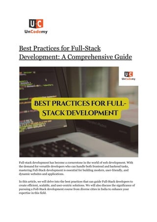 Best Practices for Full-Stack
Development: A Comprehensive Guide
Full-stack development has become a cornerstone in the world of web development. With
the demand for versatile developers who can handle both frontend and backend tasks,
mastering Full-Stack development is essential for building modern, user-friendly, and
dynamic websites and applications.
In this article, we will delve into the best practices that can guide Full-Stack developers to
create efficient, scalable, and user-centric solutions. We will also discuss the significance of
pursuing a Full-Stack development course from diverse cities in India to enhance your
expertise in this field.
 