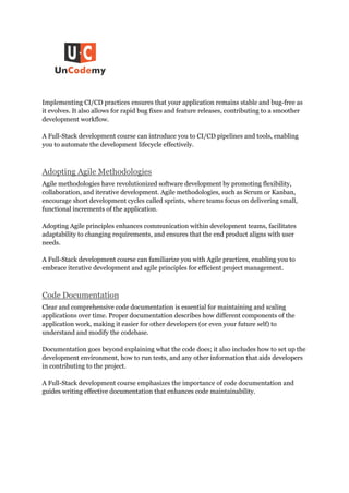 Implementing CI/CD practices ensures that your application remains stable and bug-free as
it evolves. It also allows for rapid bug fixes and feature releases, contributing to a smoother
development workflow.
A Full-Stack development course can introduce you to CI/CD pipelines and tools, enabling
you to automate the development lifecycle effectively.
Adopting Agile Methodologies
Agile methodologies have revolutionized software development by promoting flexibility,
collaboration, and iterative development. Agile methodologies, such as Scrum or Kanban,
encourage short development cycles called sprints, where teams focus on delivering small,
functional increments of the application.
Adopting Agile principles enhances communication within development teams, facilitates
adaptability to changing requirements, and ensures that the end product aligns with user
needs.
A Full-Stack development course can familiarize you with Agile practices, enabling you to
embrace iterative development and agile principles for efficient project management.
Code Documentation
Clear and comprehensive code documentation is essential for maintaining and scaling
applications over time. Proper documentation describes how different components of the
application work, making it easier for other developers (or even your future self) to
understand and modify the codebase.
Documentation goes beyond explaining what the code does; it also includes how to set up the
development environment, how to run tests, and any other information that aids developers
in contributing to the project.
A Full-Stack development course emphasizes the importance of code documentation and
guides writing effective documentation that enhances code maintainability.
 
