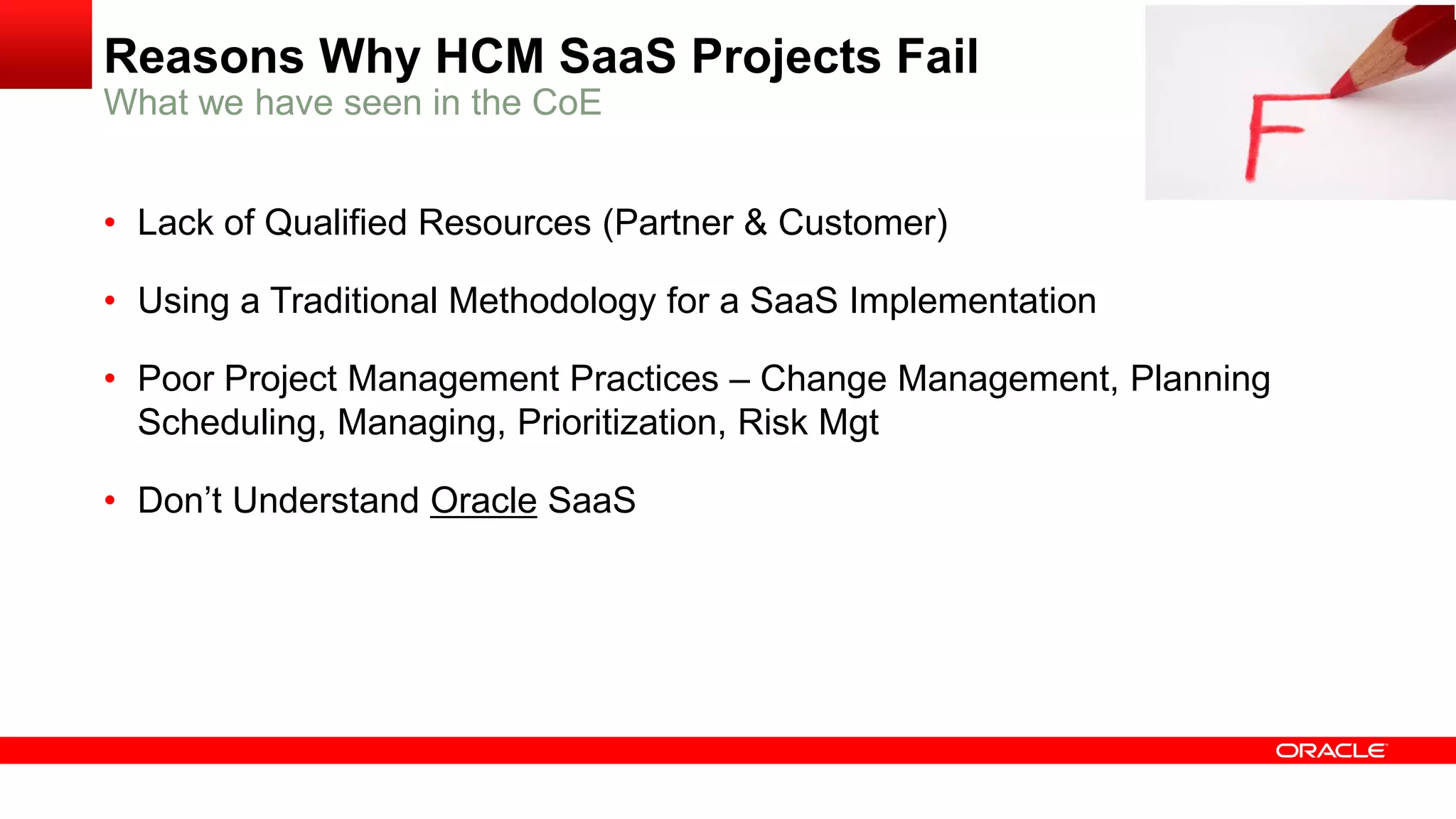 Reasons Why HCM SaaS Projects Fail
• Lack of Qualified Resources (Partner & Customer)
• Using a Traditional Methodology for a SaaS Implementation
• Poor Project Management Practices – Change Management, Planning
Scheduling, Managing, Prioritization, Risk Mgt
• Don’t Understand Oracle SaaS
What we have seen in the CoE
 